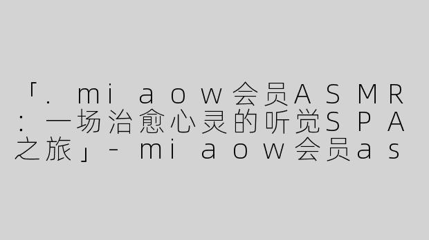 「.miaow会员ASMR：一场治愈心灵的听觉SPA之旅」-miaow会员asmr