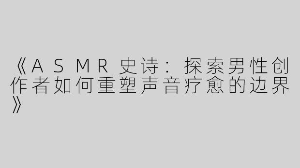 《ASMR史诗：探索男性创作者如何重塑声音疗愈的边界》