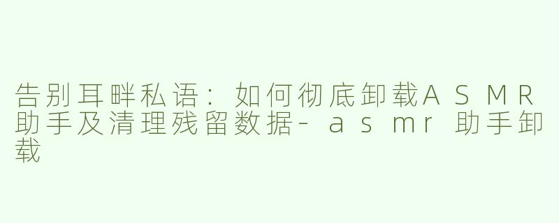 告别耳畔私语：如何彻底卸载ASMR助手及清理残留数据-asmr助手卸载