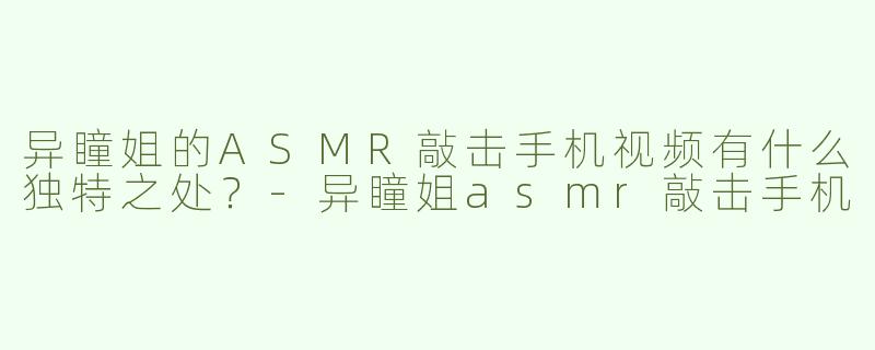 异瞳姐的ASMR敲击手机视频有什么独特之处？-异瞳姐asmr敲击手机