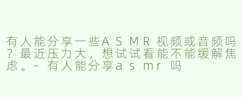 有人能分享一些ASMR视频或音频吗？最近压力大，想试试看能不能缓解焦虑。-有人能分享asmr吗