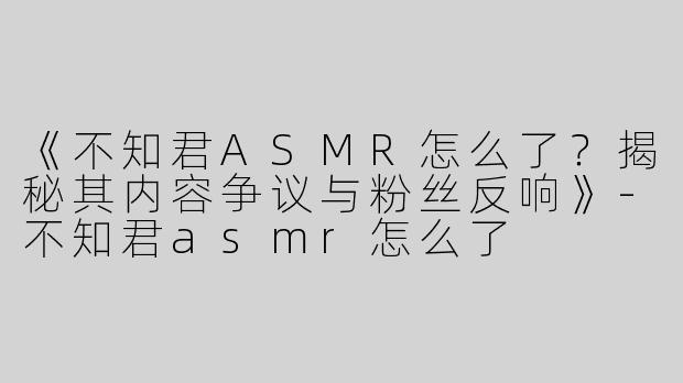 《不知君ASMR怎么了？揭秘其内容争议与粉丝反响》-不知君asmr怎么了