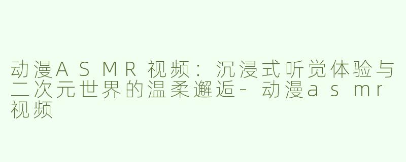 动漫ASMR视频：沉浸式听觉体验与二次元世界的温柔邂逅-动漫asmr视频