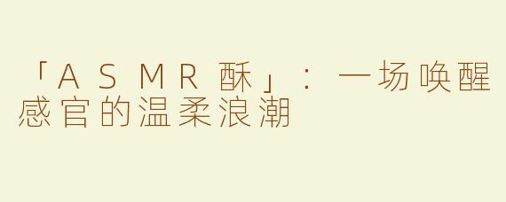 「ASMR酥」：一场唤醒感官的温柔浪潮