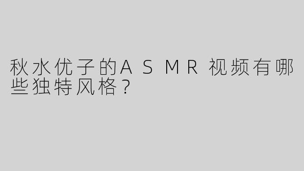 秋水优子的ASMR视频有哪些独特风格？