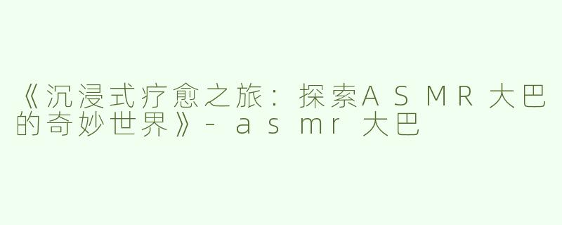 《沉浸式疗愈之旅：探索ASMR大巴的奇妙世界》-asmr大巴