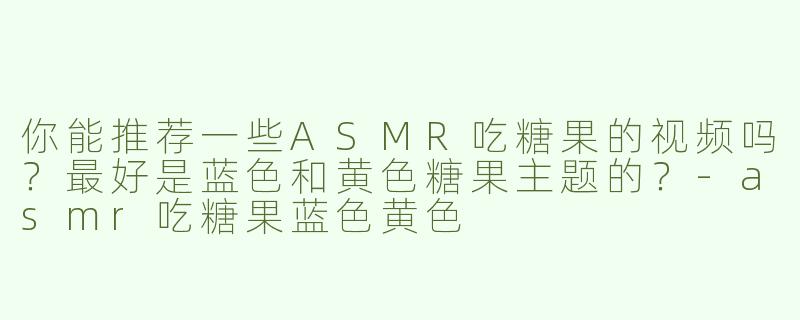 你能推荐一些ASMR吃糖果的视频吗？最好是蓝色和黄色糖果主题的？-asmr吃糖果蓝色黄色