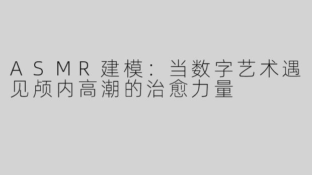 ASMR建模：当数字艺术遇见颅内高潮的治愈力量