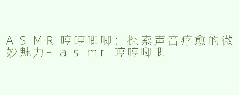 ASMR哼哼唧唧：探索声音疗愈的微妙魅力-asmr哼哼唧唧