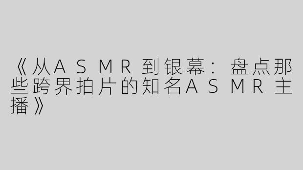 《从ASMR到银幕：盘点那些跨界拍片的知名ASMR主播》
