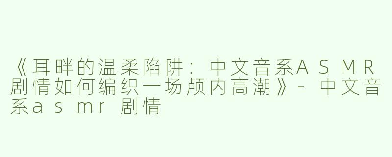 《耳畔的温柔陷阱：中文音系ASMR剧情如何编织一场颅内高潮》-中文音系asmr剧情