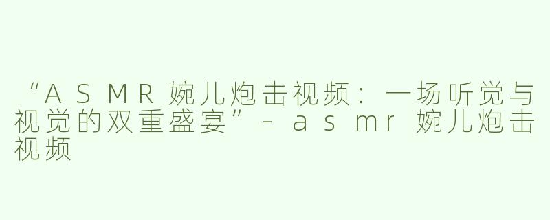 “ASMR婉儿炮击视频：一场听觉与视觉的双重盛宴”-asmr婉儿炮击视频