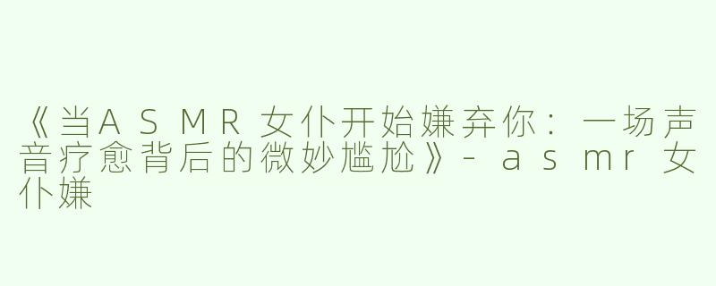 《当ASMR女仆开始嫌弃你：一场声音疗愈背后的微妙尴尬》-asmr女仆嫌