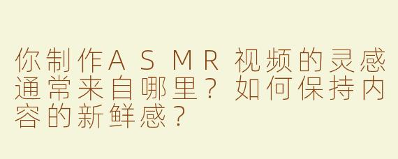 你制作ASMR视频的灵感通常来自哪里？如何保持内容的新鲜感？