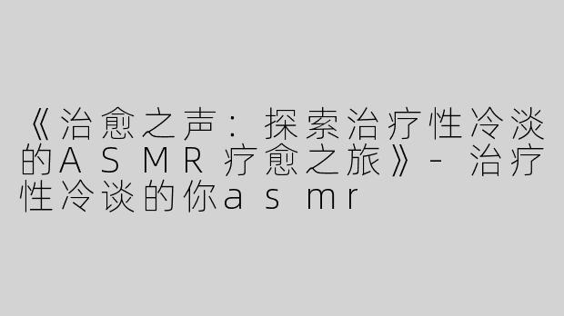 《治愈之声：探索治疗性冷淡的ASMR疗愈之旅》-治疗性冷谈的你asmr