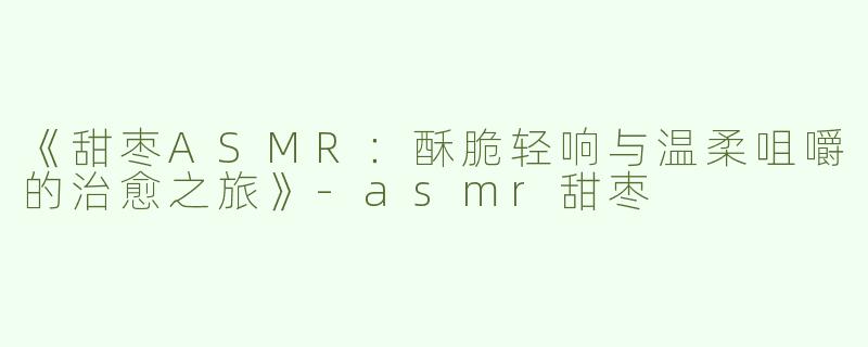 《甜枣ASMR：酥脆轻响与温柔咀嚼的治愈之旅》-asmr甜枣