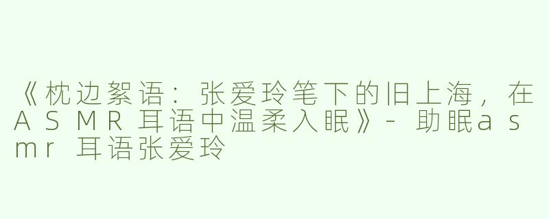 《枕边絮语：张爱玲笔下的旧上海，在ASMR耳语中温柔入眠》-助眠asmr耳语张爱玲