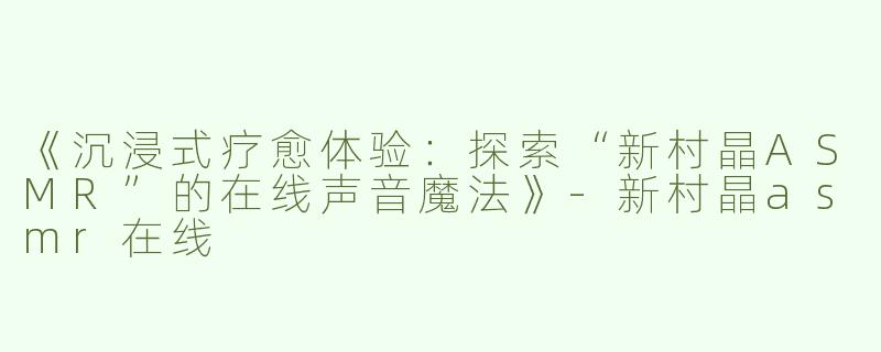 《沉浸式疗愈体验：探索“新村晶ASMR”的在线声音魔法》-新村晶asmr在线