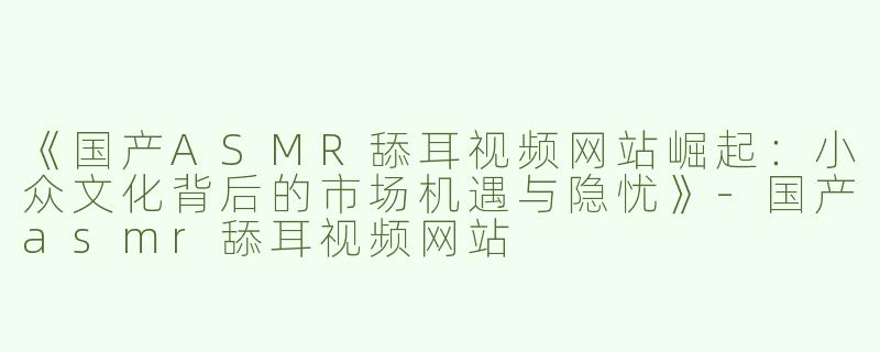 《国产ASMR舔耳视频网站崛起：小众文化背后的市场机遇与隐忧》-国产asmr舔耳视频网站