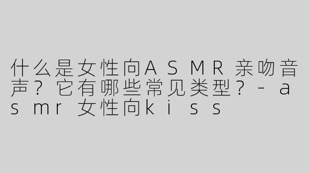 什么是女性向ASMR亲吻音声？它有哪些常见类型？-asmr女性向kiss