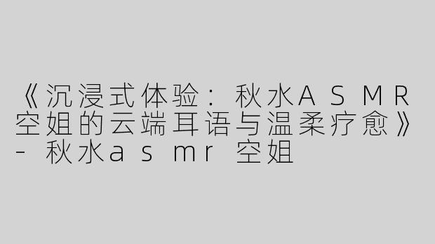 《沉浸式体验：秋水ASMR空姐的云端耳语与温柔疗愈》-秋水asmr空姐