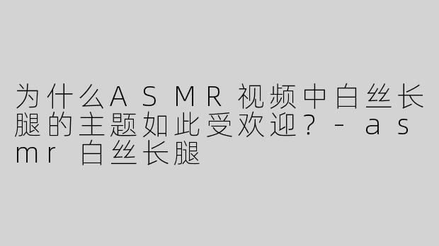 为什么ASMR视频中白丝长腿的主题如此受欢迎？-asmr白丝长腿