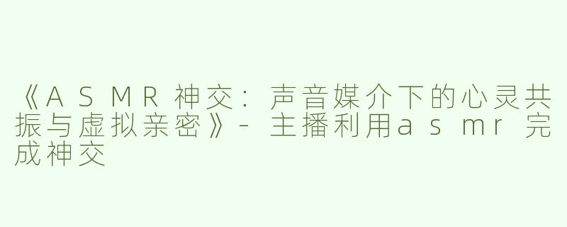 《ASMR神交：声音媒介下的心灵共振与虚拟亲密》-主播利用asmr完成神交