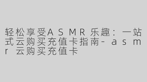轻松享受ASMR乐趣：一站式云购买充值卡指南-asmr云购买充值卡