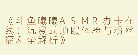 《斗鱼曦曦ASMR办卡在线：沉浸式助眠体验与粉丝福利全解析》
