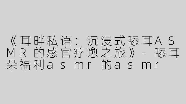 《耳畔私语：沉浸式舔耳ASMR的感官疗愈之旅》-舔耳朵福利asmr的asmr