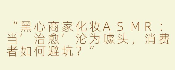 “黑心商家化妆ASMR：当‘治愈’沦为噱头，消费者如何避坑？”