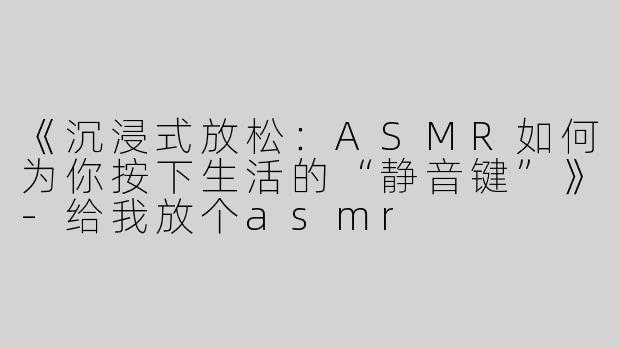《沉浸式放松：ASMR如何为你按下生活的“静音键”》-给我放个asmr