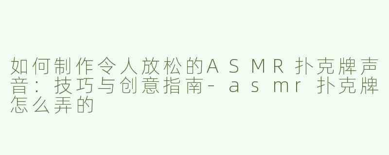 如何制作令人放松的ASMR扑克牌声音：技巧与创意指南-asmr扑克牌怎么弄的