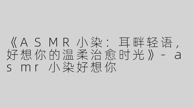 《ASMR小染：耳畔轻语，好想你的温柔治愈时光》-asmr小染好想你