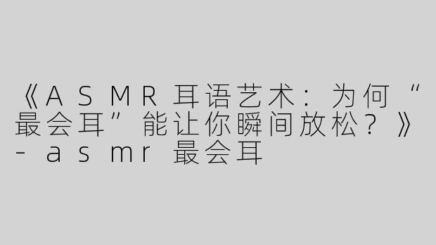 《ASMR耳语艺术：为何“最会耳”能让你瞬间放松？》-asmr最会耳