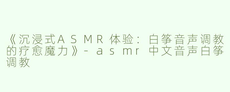 《沉浸式ASMR体验：白筝音声调教的疗愈魔力》-asmr中文音声白筝调教