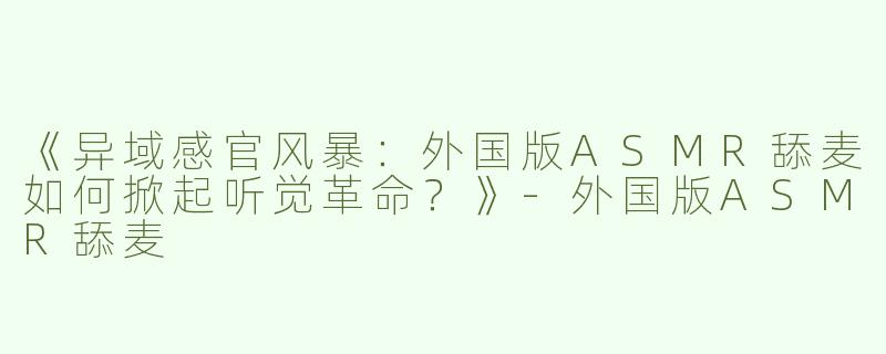 《异域感官风暴：外国版ASMR舔麦如何掀起听觉革命？》-外国版ASMR舔麦