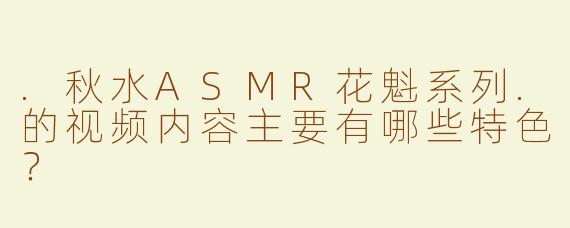 .秋水ASMR花魁系列.的视频内容主要有哪些特色？