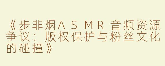 《步非烟ASMR音频资源争议：版权保护与粉丝文化的碰撞》