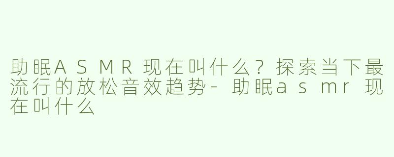 助眠ASMR现在叫什么？探索当下最流行的放松音效趋势-助眠asmr现在叫什么