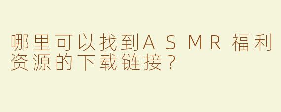 哪里可以找到ASMR福利资源的下载链接？