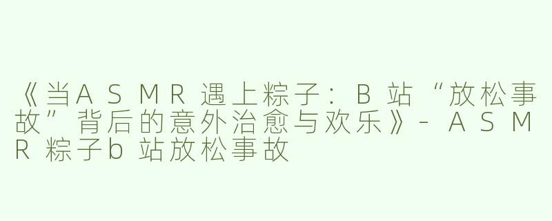 《当ASMR遇上粽子：B站“放松事故”背后的意外治愈与欢乐》-ASMR粽子b站放松事故