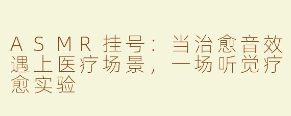 ASMR挂号：当治愈音效遇上医疗场景，一场听觉疗愈实验