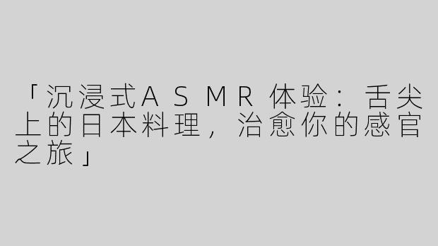 「沉浸式ASMR体验：舌尖上的日本料理，治愈你的感官之旅」