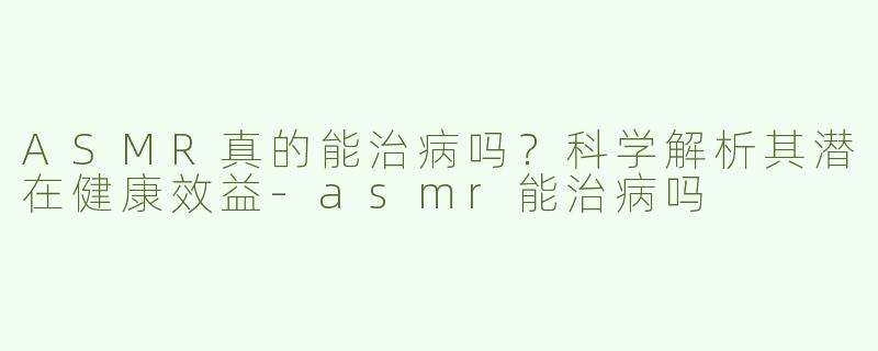 ASMR真的能治病吗？科学解析其潜在健康效益-asmr能治病吗