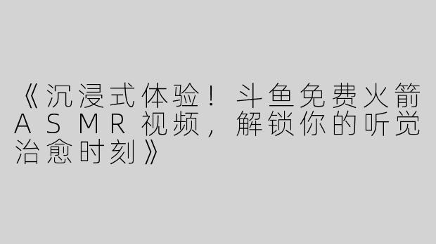 《沉浸式体验！斗鱼免费火箭ASMR视频，解锁你的听觉治愈时刻》
