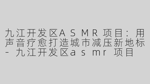 九江开发区ASMR项目：用声音疗愈打造城市减压新地标-九江开发区asmr项目
