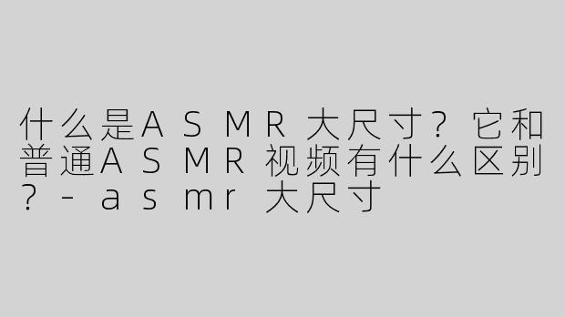 什么是ASMR大尺寸？它和普通ASMR视频有什么区别？-asmr大尺寸