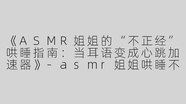 《ASMR姐姐的“不正经”哄睡指南：当耳语变成心跳加速器》-asmr姐姐哄睡不正经