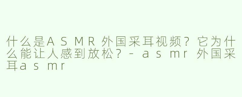 什么是ASMR外国采耳视频？它为什么能让人感到放松？-asmr外国采耳asmr